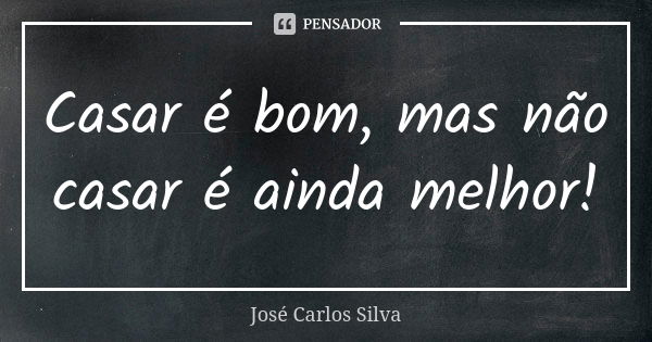 Casar é bom, mas não casar é ainda melhor!... Frase de José Carlos Silva.