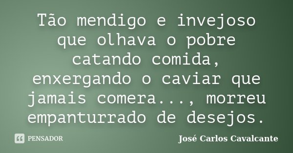 Tão mendigo e invejoso que olhava o pobre catando comida, enxergando o caviar que jamais comera..., morreu empanturrado de desejos.... Frase de Jose Carlos Cavalcante.