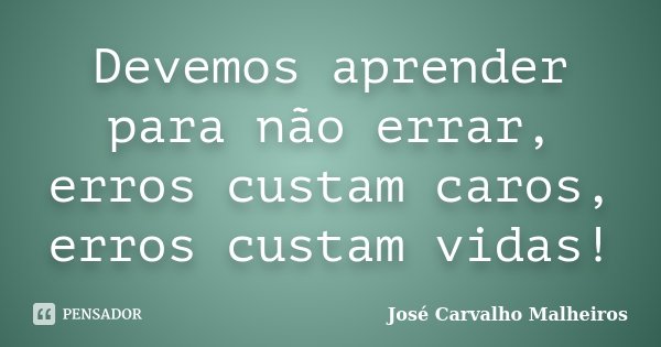 Devemos aprender para não errar, erros custam caros, erros custam vidas!... Frase de José Carvalho Malheiros.