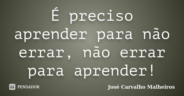 É preciso aprender para não errar, não errar para aprender!... Frase de José Carvalho Malheiros.