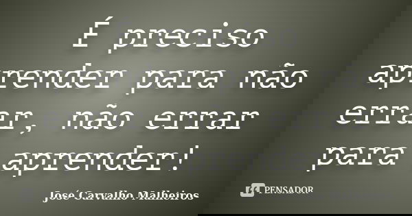 É preciso aprender para não errar, não errar para aprender!... Frase de José Carvalho Malheiros.
