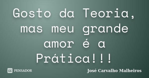 Gosto da Teoria, mas meu grande amor é a Prática!!!... Frase de José Carvalho Malheiros.