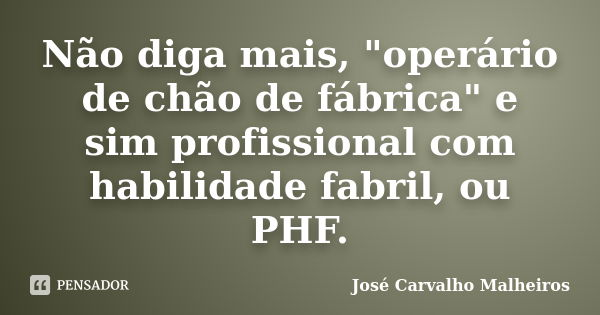 Não diga mais, "operário de chão de fábrica" e sim profissional com habilidade fabril, ou PHF.... Frase de José Carvalho Malheiros.