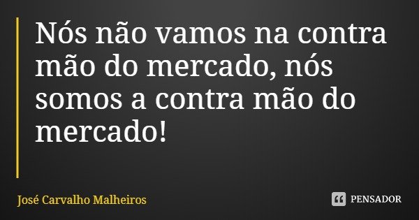 Nós não vamos na contra mão do mercado, nós somos a contra mão do mercado!... Frase de José Carvalho Malheiros.