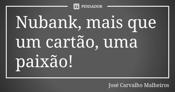 Nubank, mais que um cartão, uma paixão!... Frase de José Carvalho Malheiros.