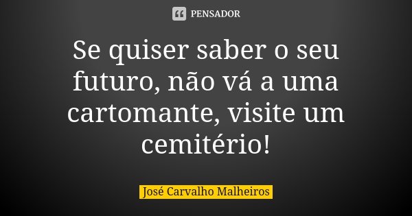 Se quiser saber o seu futuro, não vá a uma cartomante, visite um cemitério!... Frase de José Carvalho Malheiros.