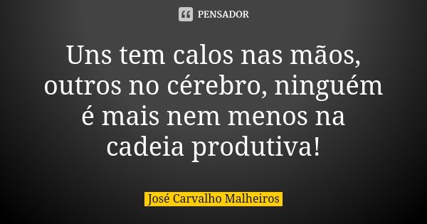 Uns tem calos nas mãos, outros no cérebro, ninguém é mais nem menos na cadeia produtiva!... Frase de José Carvalho Malheiros.