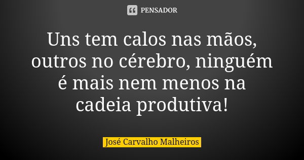 Uns tem calos nas mãos, outros no cérebro, ninguém é mais nem menos na cadeia produtiva!... Frase de José Carvalho Malheiros.