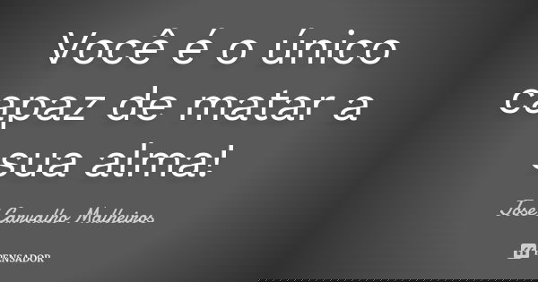 Você é o único capaz de matar a sua alma!... Frase de José Carvalho Malheiros.