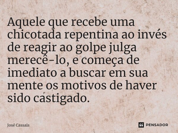 ⁠Aquele que recebe uma chicotada repentina ao invés de reagir ao golpe julga merecê-lo, e começa de imediato a buscar em sua mente os motivos de haver sido cast... Frase de José Cassais.