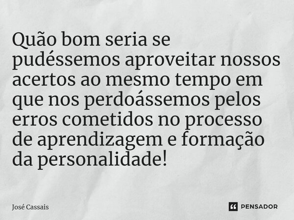 ⁠Quão bom seria se pudéssemos aproveitar nossos acertos ao mesmo tempo em que nos perdoássemos pelos erros cometidos no processo de aprendizagem e formação da p... Frase de José Cassais.