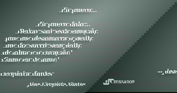 Eu quero... Eu quero falar... Deixar sair esta emoção, que me desamarra o peito, me faz sorrir sem jeito, de alma e o coração! Como eu te amo! -- josé cerejeira... Frase de jose cerejeira fontes.