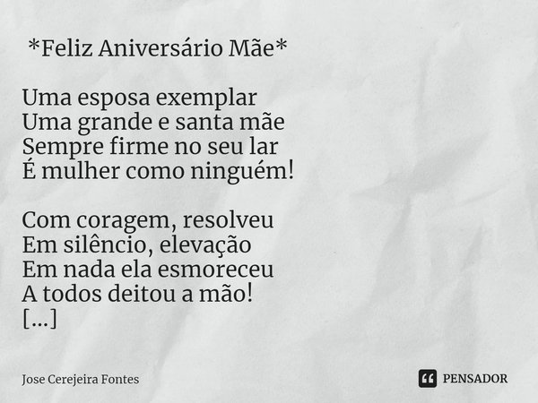 ⁠ *Feliz Aniversário Mãe* Uma esposa exemplar
Uma grande e santa mãe
Sempre firme no seu lar
É mulher como ninguém! Com coragem, resolveu
Em silêncio, elevação
... Frase de Jose Cerejeira Fontes.