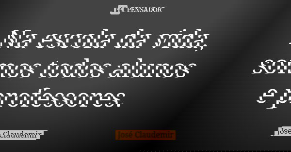 Na escola da vida, somos todos alunos e professores.... Frase de José Claudemir.