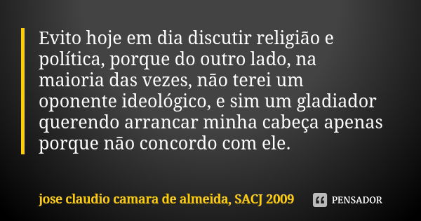 Evito hoje em dia discutir religião e política, porque do outro lado, na maioria das vezes, não terei um oponente ideológico, e sim um gladiador querendo arranc... Frase de jose claudio camara de almeida, SACJ 2009.