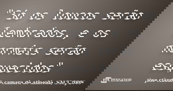 "Só os loucos serão lembrados, e os normais serão esquecidos"... Frase de jose claudio camara de almeida, SACJ 2009.