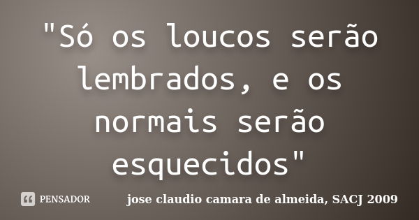 "Só os loucos serão lembrados, e os normais serão esquecidos"... Frase de jose claudio camara de almeida, SACJ 2009.