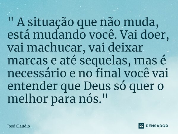 " A situação que não muda, está mudando você. Vai doer, vai machucar, vai deixar marcas e até sequelas, mas é necessário e no final você vai entender que D... Frase de José Claudio.