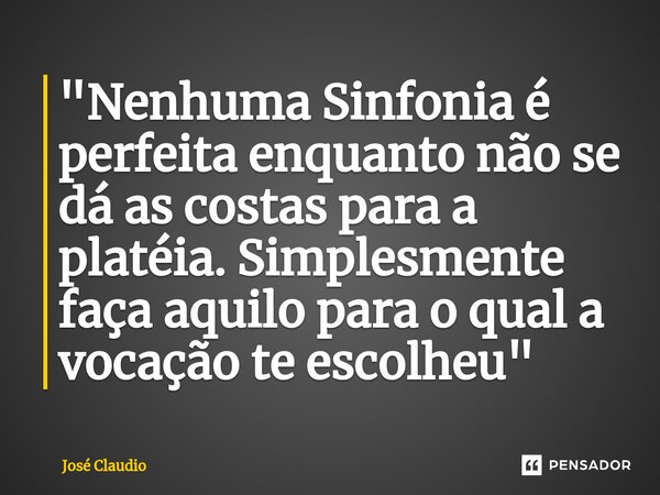 ⁠"Nenhuma Sinfonia é perfeita enquanto não se dá as costas para a platéia. Simplesmente faça aquilo para o qual a vocação te escolheu"... Frase de José Claudio.