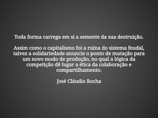 Toda forma carrega em si a semente da sua destruição. Assim como o capitalismo foi a ruína do sistema feudal, talvez a solidariedade anuncie o ponto de mutação ... Frase de José Cláudio Rocha.