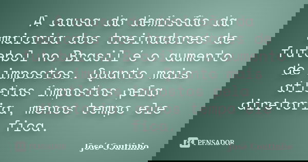 A causa da demissão da maioria dos treinadores de futebol no Brasil é o aumento de impostos. Quanto mais atletas impostos pela diretoria, menos tempo ele fica.... Frase de José Coutinho.