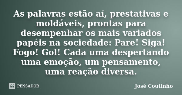 As palavras estão aí, prestativas e moldáveis, prontas para desempenhar os mais variados papéis na sociedade: Pare! Siga! Fogo! Gol! Cada uma despertando uma em... Frase de José Coutinho.