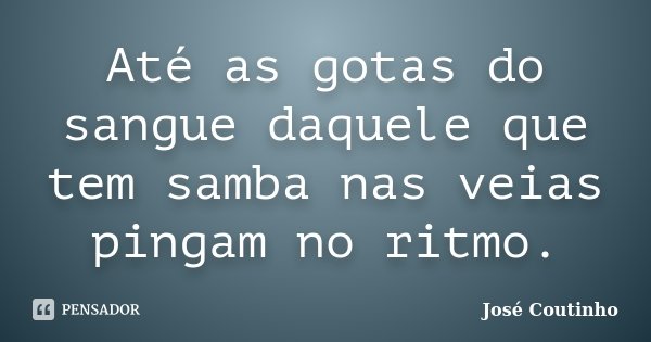 Até as gotas do sangue daquele que tem samba nas veias pingam no ritmo.... Frase de José Coutinho.