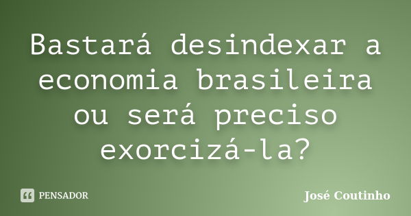 Bastará desindexar a economia brasileira ou será preciso exorcizá-la?... Frase de José Coutinho.