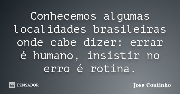 Conhecemos algumas localidades brasileiras onde cabe dizer: errar é humano, insistir no erro é rotina.... Frase de José Coutinho.