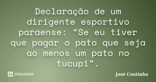 Declaração de um dirigente esportivo paraense: “Se eu tiver que pagar o pato que seja ao menos um pato no tucupi”.... Frase de José Coutinho.