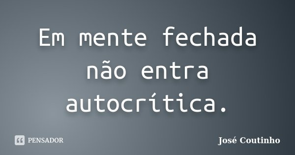 Em mente fechada não entra autocrítica.... Frase de José Coutinho.