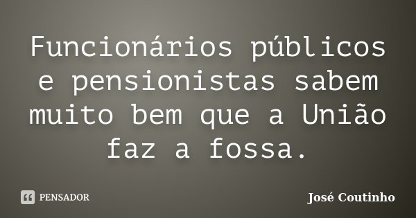 Funcionários públicos e pensionistas sabem muito bem que a União faz a fossa.... Frase de José Coutinho.