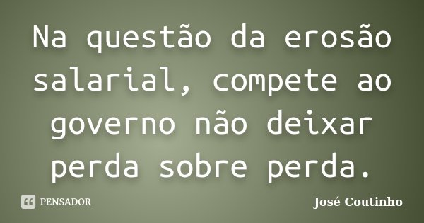 Na questão da erosão salarial, compete ao governo não deixar perda sobre perda.... Frase de José Coutinho.