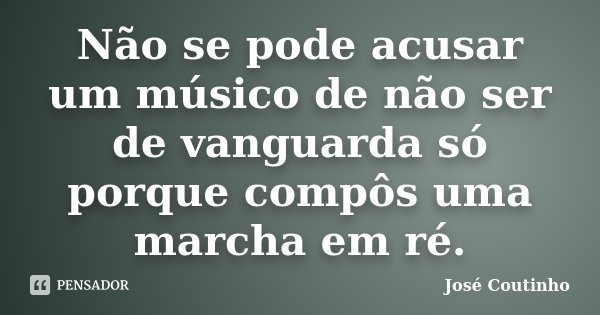 Não se pode acusar um músico de não ser de vanguarda só porque compôs uma marcha em ré.... Frase de José Coutinho.