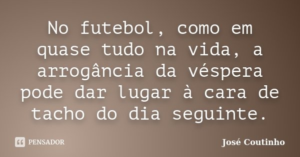 No futebol, como em quase tudo na vida, a arrogância da véspera pode dar lugar à cara de tacho do dia seguinte.... Frase de José Coutinho.