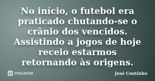 No início, o futebol era praticado chutando-se o crânio dos vencidos. Assistindo a jogos de hoje receio estarmos retornando às origens.... Frase de José Coutinho.