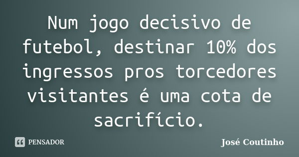 Num jogo decisivo de futebol, destinar 10% dos ingressos pros torcedores visitantes é uma cota de sacrifício.... Frase de José Coutinho.