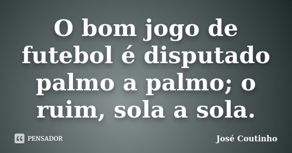 O bom jogo de futebol é disputado palmo a palmo; o ruim, sola a sola.... Frase de José Coutinho.