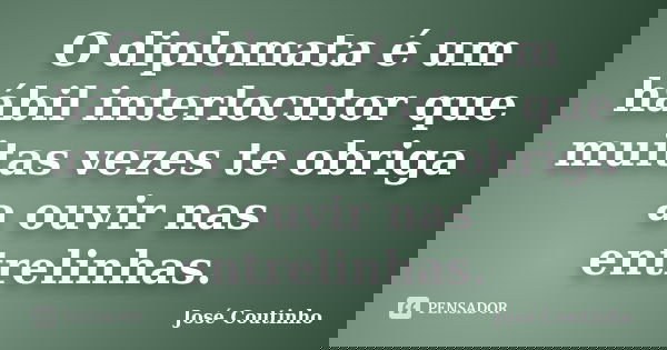 O diplomata é um hábil interlocutor que muitas vezes te obriga a ouvir nas entrelinhas.... Frase de José Coutinho.