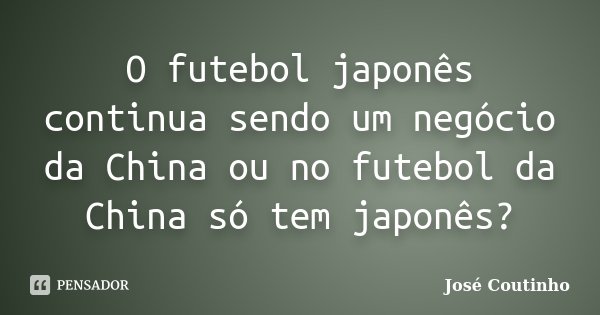 O futebol japonês continua sendo um negócio da China ou no futebol da China só tem japonês?... Frase de José Coutinho.