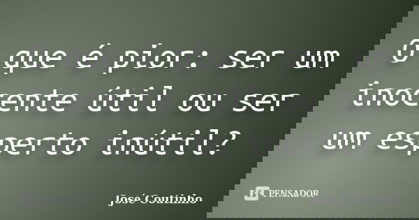 O que é pior: ser um inocente útil ou ser um esperto inútil?... Frase de José Coutinho.