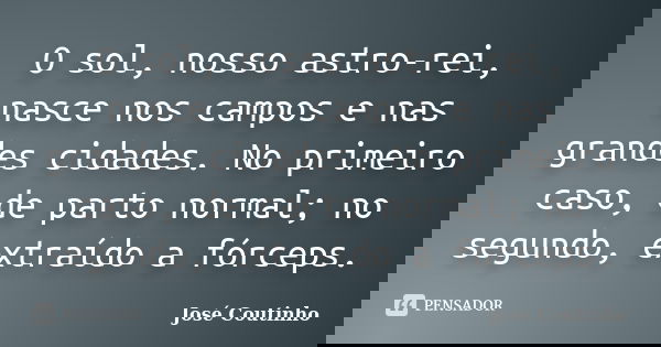 O sol, nosso astro-rei, nasce nos campos e nas grandes cidades. No primeiro caso, de parto normal; no segundo, extraído a fórceps.... Frase de José Coutinho.