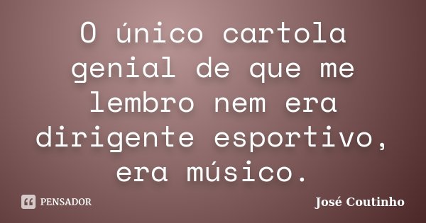 O único cartola genial de que me lembro nem era dirigente esportivo, era músico.... Frase de José Coutinho.
