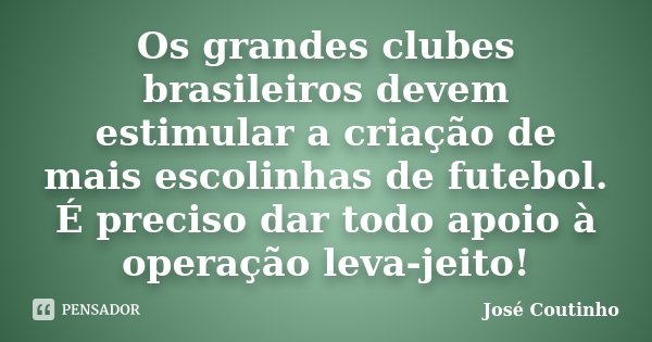 Os grandes clubes brasileiros devem estimular a criação de mais escolinhas de futebol. É preciso dar todo apoio à operação leva-jeito!... Frase de José Coutinho.