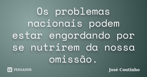 Os problemas nacionais podem estar engordando por se nutrirem da nossa omissão.... Frase de José Coutinho.