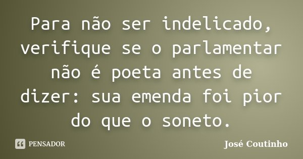 Para não ser indelicado, verifique se o parlamentar não é poeta antes de dizer: sua emenda foi pior do que o soneto.... Frase de José Coutinho.