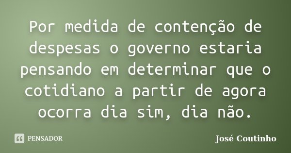 Por medida de contenção de despesas o governo estaria pensando em determinar que o cotidiano a partir de agora ocorra dia sim, dia não.... Frase de José Coutinho.