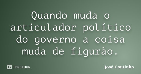 Quando muda o articulador político do governo a coisa muda de figurão.... Frase de José Coutinho.