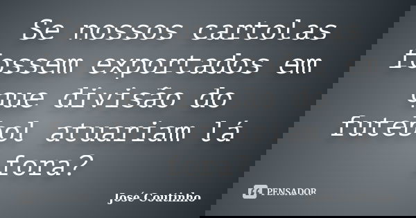 Se nossos cartolas fossem exportados em que divisão do futebol atuariam lá fora?... Frase de José Coutinho.