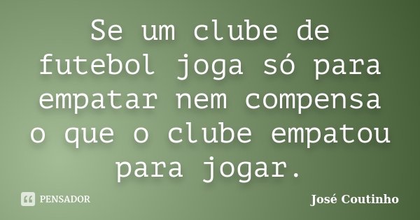 Se um clube de futebol joga só para empatar nem compensa o que o clube empatou para jogar.... Frase de José Coutinho.